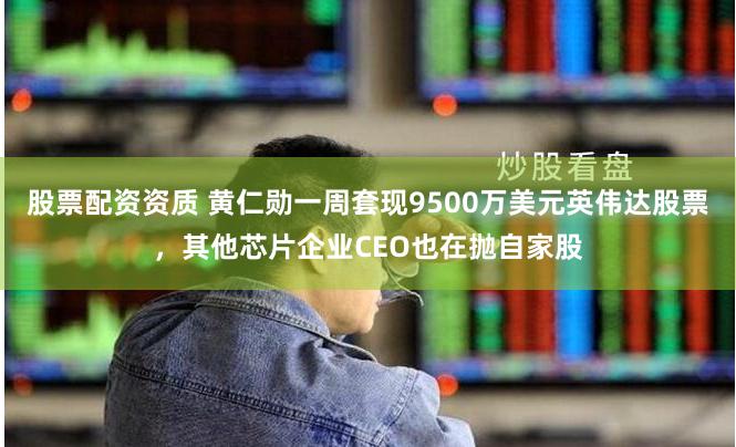 股票配资资质 黄仁勋一周套现9500万美元英伟达股票，其他芯片企业CEO也在抛自家股