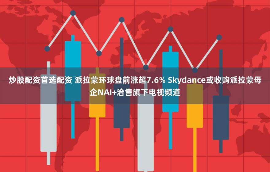 炒股配资首选配资 派拉蒙环球盘前涨超7.6% Skydance或收购派拉蒙母企NAI+洽售旗下电视频道