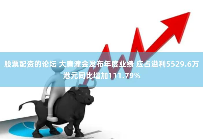 股票配资的论坛 大唐潼金发布年度业绩 应占溢利5529.6万港元同比增加111.79%