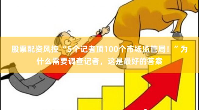 股票配资风控 “5个记者顶100个市场监管局！”为什么需要调查记者，这是最好的答案