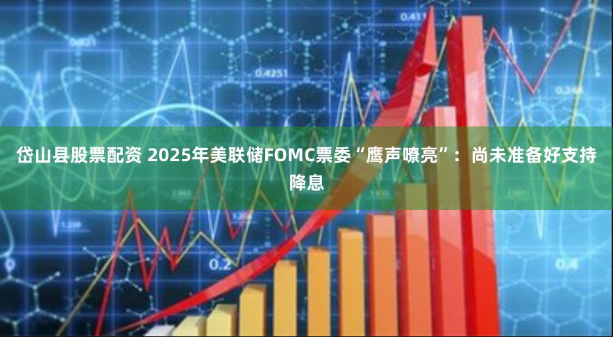 岱山县股票配资 2025年美联储FOMC票委“鹰声嘹亮”：尚未准备好支持降息