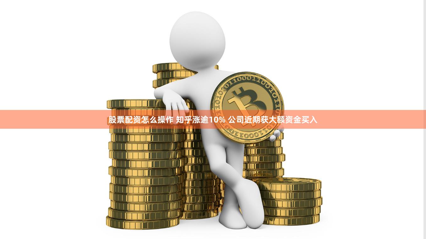 股票配资怎么操作 知乎涨逾10% 公司近期获大额资金买入