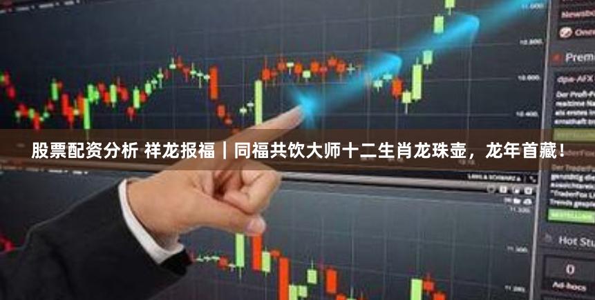 股票配资分析 祥龙报福｜同福共饮大师十二生肖龙珠壶，龙年首藏！