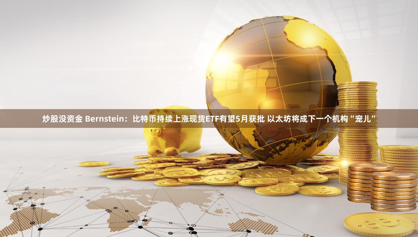 炒股没资金 Bernstein：比特币持续上涨现货ETF有望5月获批 以太坊将成下一个机构“宠儿”