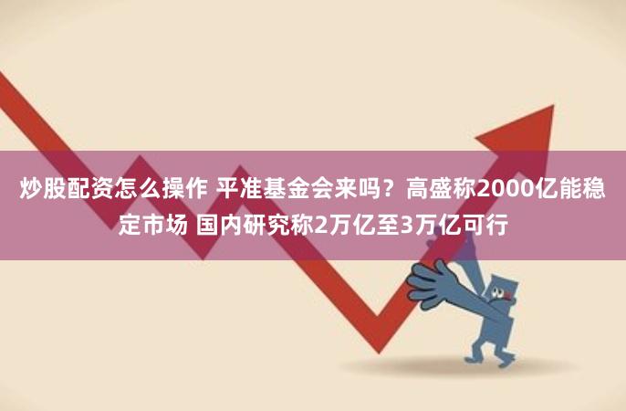 炒股配资怎么操作 平准基金会来吗？高盛称2000亿能稳定市场 国内研究称2万亿至3万亿可行