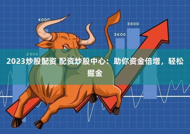 2023炒股配资 配资炒股中心：助你资金倍增，轻松掘金